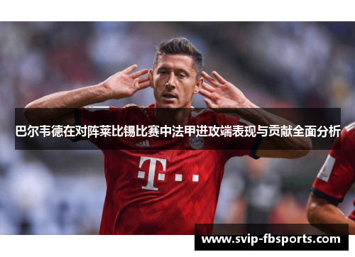 巴尔韦德在对阵莱比锡比赛中法甲进攻端表现与贡献全面分析